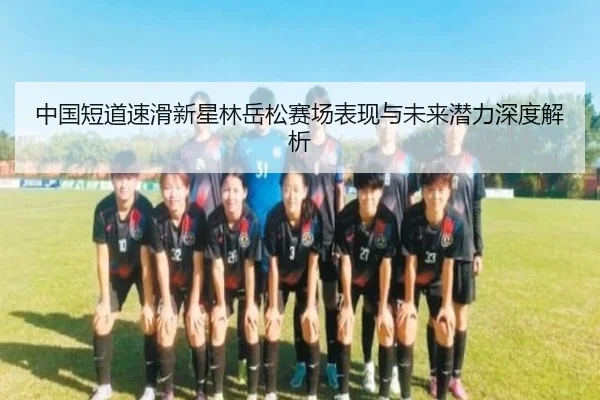中国短道速滑新星林岳松赛场表现与未来潜力深度解析
